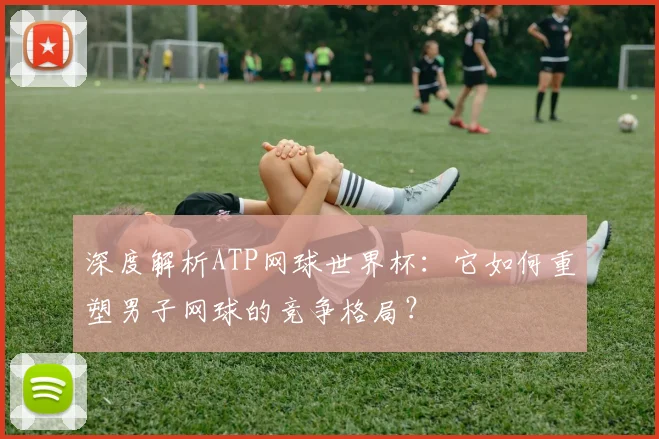 深度解析ATP网球世界杯：它如何重塑男子网球的竞争格局？