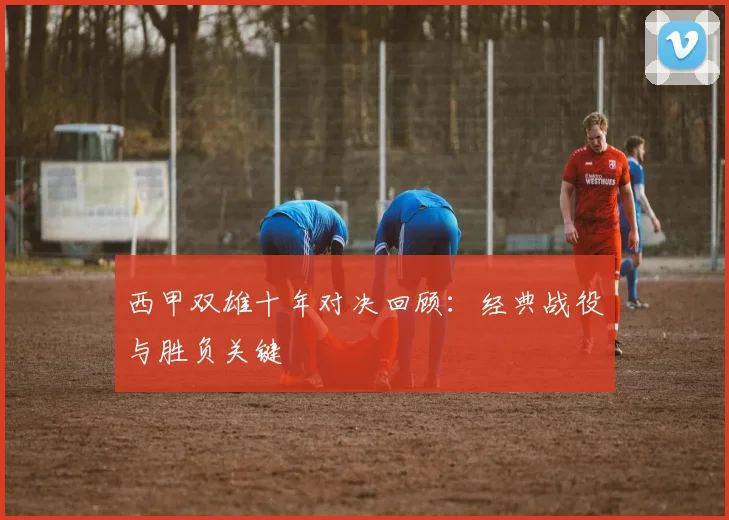 西甲双雄十年对决回顾：经典战役与胜负关键