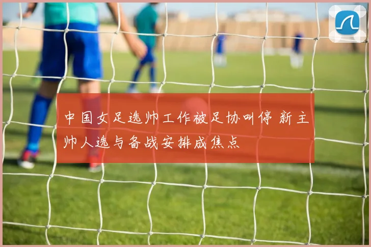 中国女足选帅工作被足协叫停 新主帅人选与备战安排成焦点
