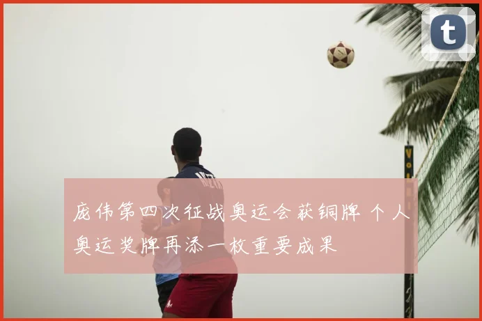 庞伟第四次征战奥运会获铜牌 个人奥运奖牌再添一枚重要成果