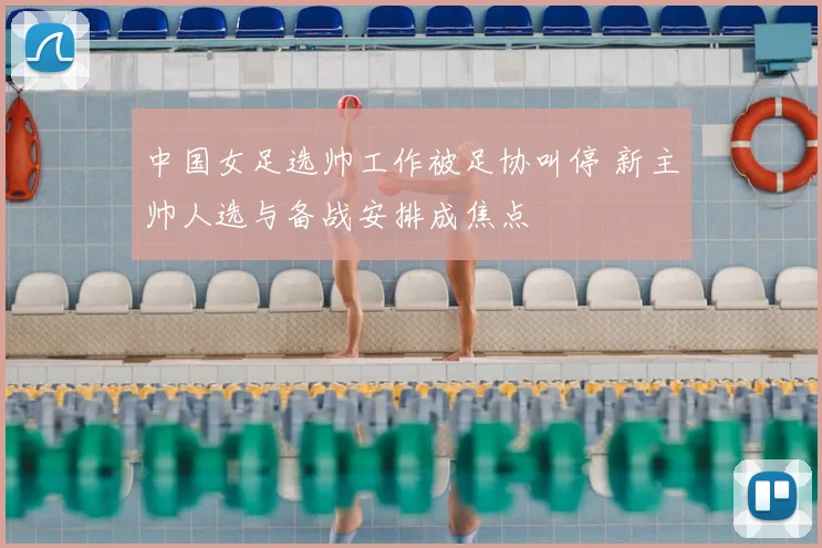 中国女足选帅工作被足协叫停 新主帅人选与备战安排成焦点