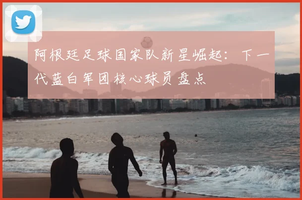 阿根廷足球国家队新星崛起：下一代蓝白军团核心球员盘点