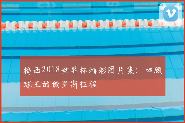 梅西2018世界杯精彩图片集:回顾球王的俄罗斯征程