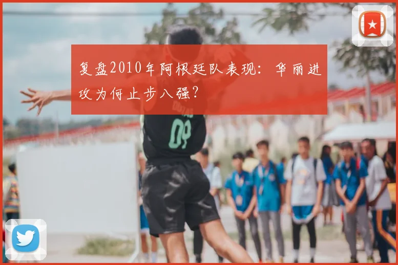 复盘2010年阿根廷队表现:华丽进攻为何止步八强?
