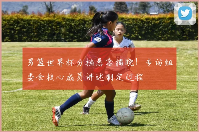 男篮世界杯分档悬念揭晓!专访组委会核心成员讲述制定过程