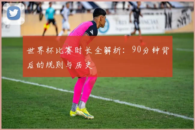 世界杯比赛时长全解析：90分钟背后的规则与历史