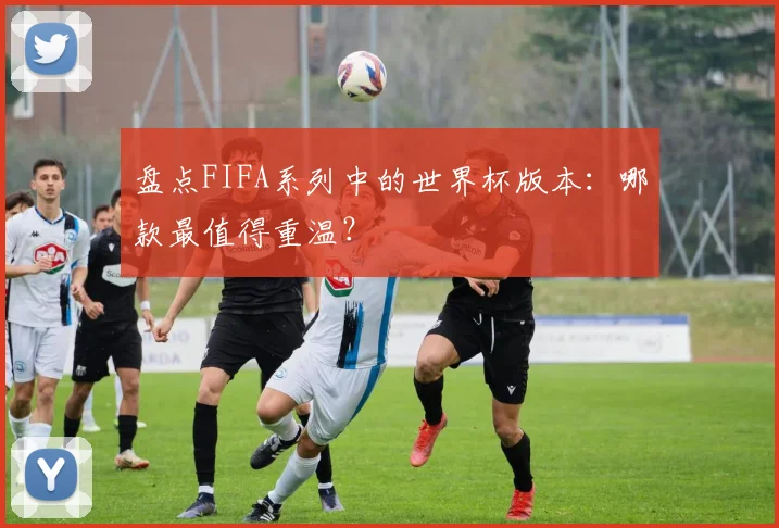 盘点FIFA系列中的世界杯版本：哪款最值得重温？