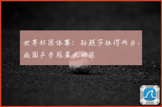 世界杯团体赛:孙颖莎独得两分,成国乒夺冠最大功臣