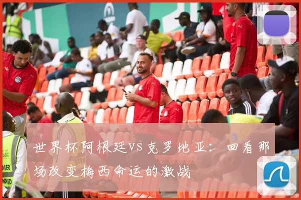世界杯阿根廷vs克罗地亚：回看那场改变梅西命运的激战