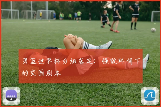男篮世界杯分组落定：强敌环伺下的突围剧本