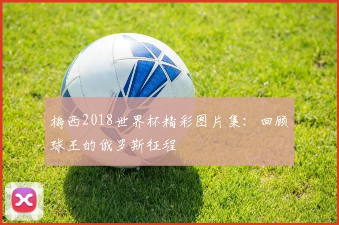 梅西2018世界杯精彩图片集:回顾球王的俄罗斯征程