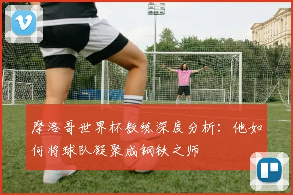 摩洛哥世界杯教练深度分析：他如何将球队凝聚成钢铁之师