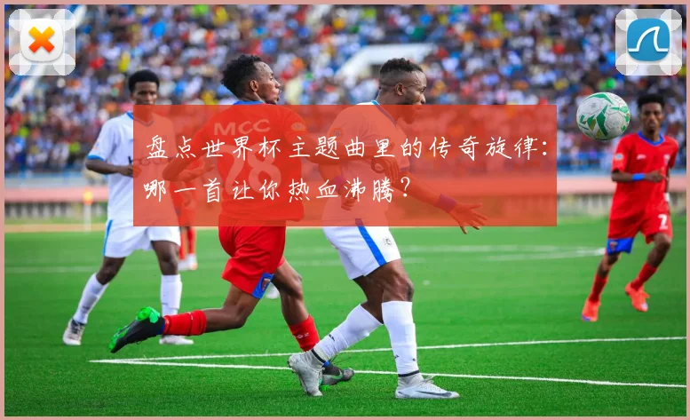 盘点世界杯主题曲里的传奇旋律：哪一首让你热血沸腾？