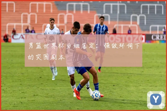 男篮世界杯分组落定:强敌环伺下的突围剧本