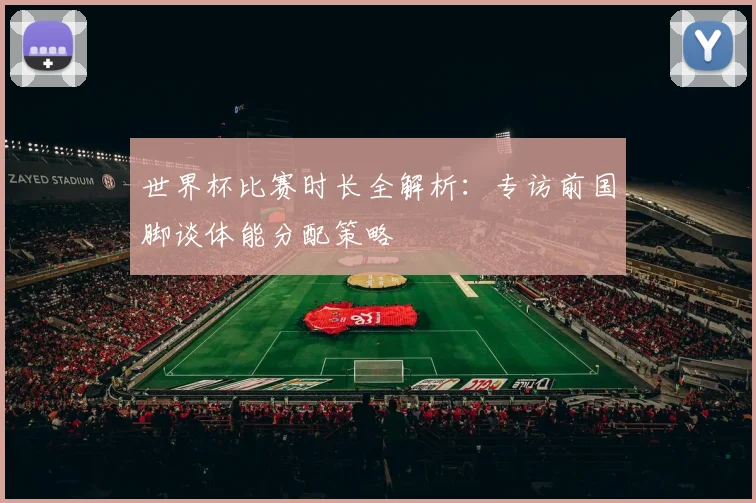 世界杯比赛时长全解析：专访前国脚谈体能分配策略