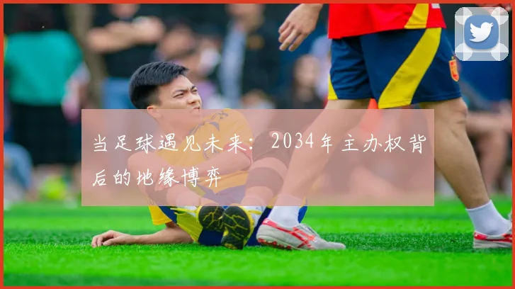 当足球遇见未来:2034年主办权背后的地缘博弈