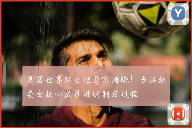 男篮世界杯分档悬念揭晓!专访组委会核心成员讲述制定过程