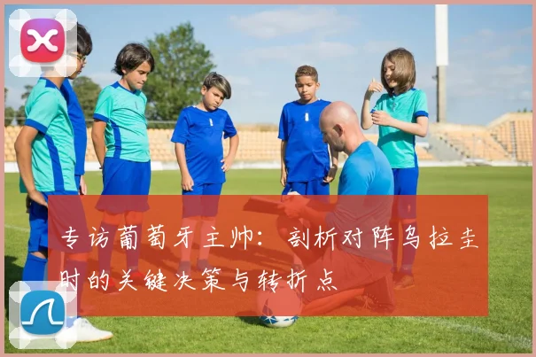 专访葡萄牙主帅:剖析对阵乌拉圭时的关键决策与转折点