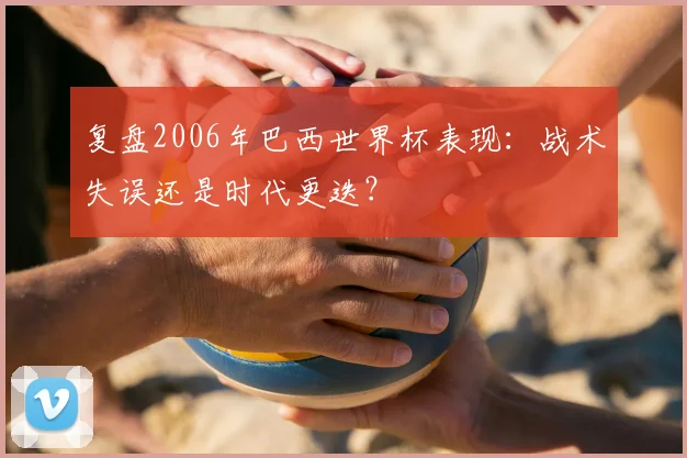 复盘2006年巴西世界杯表现：战术失误还是时代更迭？