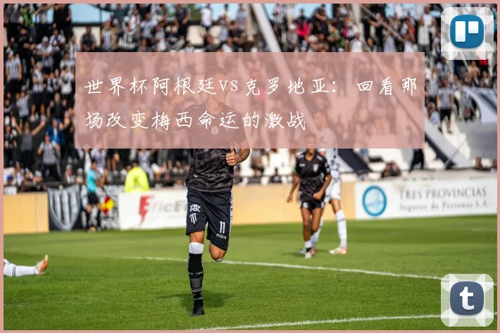 世界杯阿根廷vs克罗地亚：回看那场改变梅西命运的激战