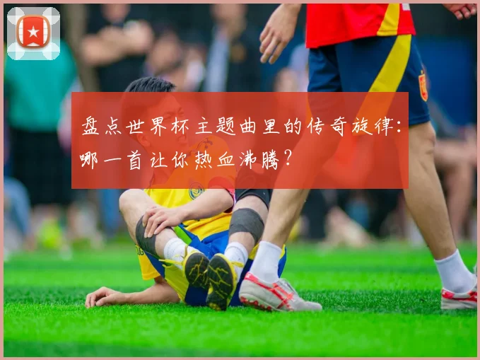 盘点世界杯主题曲里的传奇旋律：哪一首让你热血沸腾？