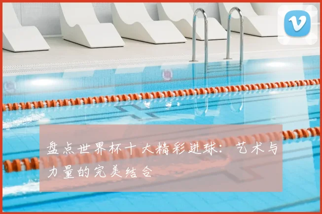 盘点世界杯十大精彩进球：艺术与力量的完美结合