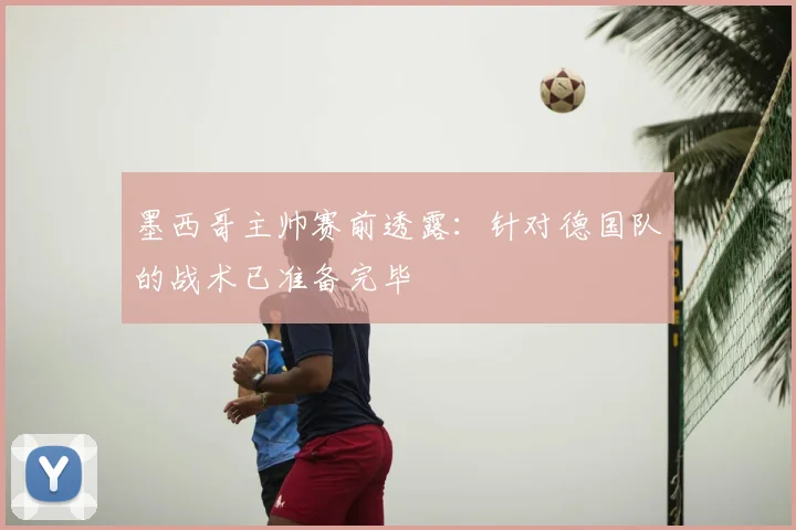 墨西哥主帅赛前透露:针对德国队的战术已准备完毕
