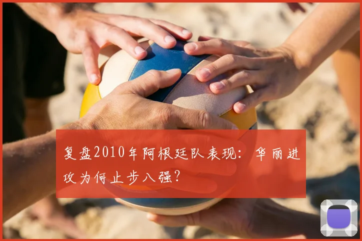 复盘2010年阿根廷队表现:华丽进攻为何止步八强?