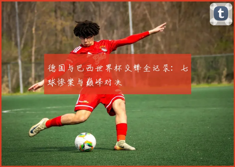 德国与巴西世界杯交锋全记录：七球惨案与巅峰对决