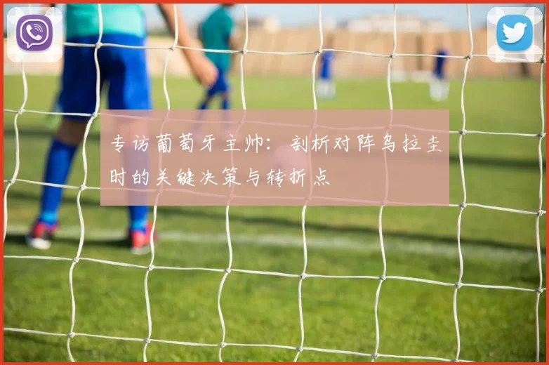 专访葡萄牙主帅:剖析对阵乌拉圭时的关键决策与转折点