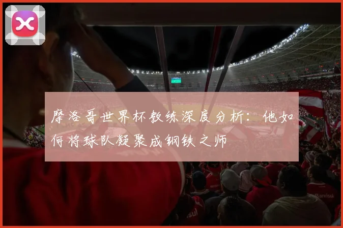 摩洛哥世界杯教练深度分析:他如何将球队凝聚成钢铁之师
